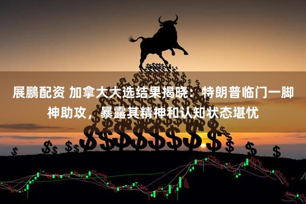 展鵬配资 加拿大大选结果揭晓：特朗普临门一脚神助攻，暴露其精神和认知状态堪忧