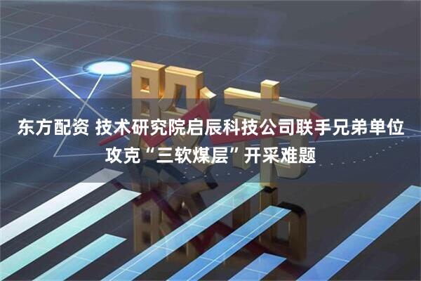东方配资 技术研究院启辰科技公司联手兄弟单位攻克“三软煤层”开采难题
