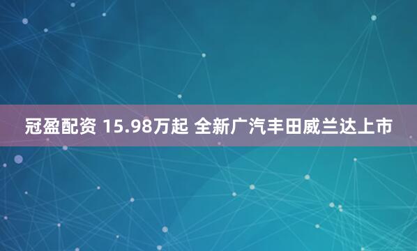 冠盈配资 15.98万起 全新广汽丰田威兰达上市