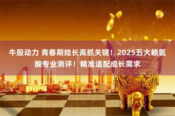 牛股动力 青春期娃长高抓关键！2025五大赖氨酸专业测评！精准适配成长需求