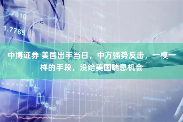中博证券 美国出手当日，中方强势反击，一模一样的手段，没给美国喘息机会