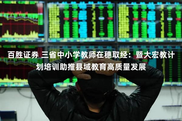 百胜证券 三省中小学教师在穗取经：暨大宏教计划培训助推县域教育高质量发展