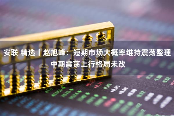 安联 精选丨赵旭峰：短期市场大概率维持震荡整理 中期震荡上行格局未改