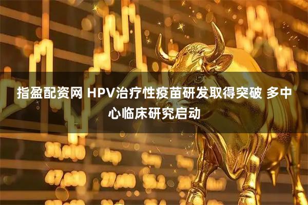 指盈配资网 HPV治疗性疫苗研发取得突破 多中心临床研究启动